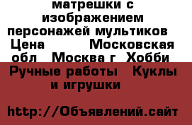 матрешки с изображением персонажей мультиков › Цена ­ 500 - Московская обл., Москва г. Хобби. Ручные работы » Куклы и игрушки   